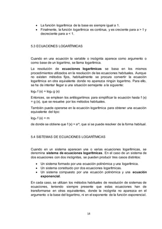 14
 La función logarítmica de la base es siempre igual a 1.
 Finalmente, la función logarítmica es continua, y es creciente para a > 1 y
decreciente para a < 1.
5.3 ECUACIONES LOGARÍTMICAS
Cuando en una ecuación la variable o incógnita aparece como argumento o
como base de un logaritmo, se llama logarítmica.
La resolución de ecuaciones logarítmicas se basa en los mismos
procedimientos utilizados en la resolución de las ecuaciones habituales. Aunque
no existen métodos fijos, habitualmente se procura convertir la ecuación
logarítmica en otra equivalente donde no aparezca ningún logaritmo. Para ello,
se ha de intentar llegar a una situación semejante a la siguiente:
loga f (x) = loga g (x)
Entonces, se emplean los antilogaritmos para simplificar la ecuación hasta f (x)
= g (x), que se resuelve por los métodos habituales.
También puede operarse en la ecuación logarítmica para obtener una ecuación
equivalente del tipo:
loga f (x) = m
de donde se obtiene que f (x) = am, que sí se puede resolver de la forma habitual.
5.4 SISTEMAS DE ECUACIONES LOGARÍTMICAS
Cuando en un sistema aparecen una o varias ecuaciones logarítmicas, se
denomina sistema de ecuaciones logarítmicas. En el caso de un sistema de
dos ecuaciones con dos incógnitas, se pueden producir tres casos distintos:
 Un sistema formado por una ecuación polinómica y una logarítmica.
 Un sistema constituido por dos ecuaciones logarítmicas.
 Un sistema compuesto por una ecuación polinómica y una ecuación
exponencial.
En cada caso, se utilizan los métodos habituales de resolución de sistemas de
ecuaciones, teniendo siempre presente que estas ecuaciones han de
transformarse en otras equivalentes, donde la incógnita no aparezca en el
argumento o la base del logaritmo, ni en el exponente de la función exponencial.
 