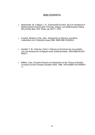 16
BIBLIOGRAFIA
 Abramowitz, M. y Stegun, I. A.. Exponential Function. §4.2 en Handbook of
Mathematical Functions with Formulas, Graphs, and Mathematical Tables,
9th printing. New York: Dover, pp. 69-71, 1972.
 Courant, Richard y Fritz, John. Introducción al cálculo y al análisis
matemático Vol.I. Editorial Limusa,1999. ISBN 968-18-0639-5.
 Apostol, T. M., Calculus. Tomo I. Cálculo con funciones de una variable,
con una introducción al Álgebra lineal. Editorial reverte, 2005 ISBN 84-291-
5002-1.
 Ahlfors, Lars. Complex Analysis: an Introduction to the Theory of Analytic
Functions of One Complex Variable (1953, 1966, 1979) (ISBN 0-07-000657-
1)
 
