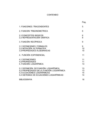 CONTENIDO
Pag.
1. FUNCIONES TRACENDENTES 5
2. FUNCION TRIGONOMETRICA 6
2.1CONCEPTOS BÁSICOS 6
2.2 REPRESENTACIÓN GRÁFICA 8
3. FUNCIÓN RECÍPROCA 9
3.1 DEFINICIONES FORMALES 9
3.2 NOTACIÓN ALTERNATIVA 10
3.3PROPIEDADES ALGEBRAICAS 10
4. FUNCIÓN EXPONENCIAL 11
4.1 DEFINICIONES 11
4.2PROPIEDADES 11
5. FUNCIÓN LOGARÍTMICA 13
5.1 DEFINICIÓN DE FUNCIÓN LOGARÍTMICA 13
5.2 PROPIEDADES DE LA FUNCIÓN LOGARÍTMICA 13
5.3 ECUACIONES LOGARÍTMICAS 14
5.4 SISTEMAS DE ECUACIONES LOGARÍTMICAS 14
BIBLIOGRAFIA 16
 