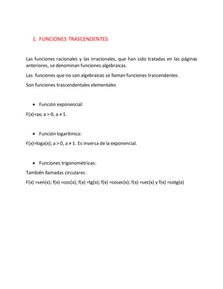 1. FUNCIONES TRASCENDENTES
Las funciones racionales y las irracionales, que han sido tratadas en las páginas
anteriores, se denominan funciones algebraicas.
Las funciones que no son algebraicas se llaman funciones trascendentes.
Son funciones trascendentales elementales
 Función exponencial:
F(x)=ax; a > 0, a ≠ 1.
 Función logarítmica:
F(x)=loga(x); a > 0, a ≠ 1. Es inversa de la exponencial.
 Funciones trigonométricas:
También llamadas circulares:
F(x) =sen(x); f(x) =cos(x); f(x) =tg(x); f(x) =cosec(x); f(x) =sec(x) y f(x) =cotg(x)
 