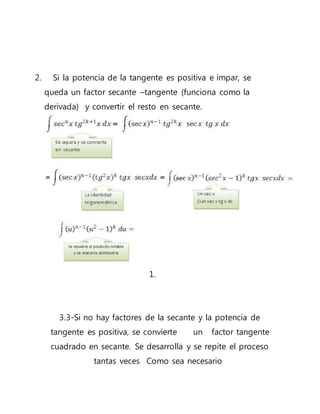 2. Si la potencia de la tangente es positiva e impar, se
queda un factor secante –tangente (funciona como la
derivada) y convertir el resto en secante.
1.
3.3-Si no hay factores de la secante y la potencia de
tangente es positiva, se convierte un factor tangente
cuadrado en secante. Se desarrolla y se repite el proceso
tantas veces Como sea necesario
 