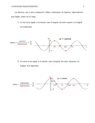 FUNCIONES TRASCENDENTES 3
Las funciones que se dan a continuación definen estrictamente las funciones trigonométricas
para ángulos dentro de ese rango:
1) El seno de un ángulo es la relación entre la longitud del cateto opuesto y la longitud
de la hipotenusa.
2) El coseno de un ángulo es la relación entre la longitud del cateto adyacente y la
longitud de la hipotenusa.
 