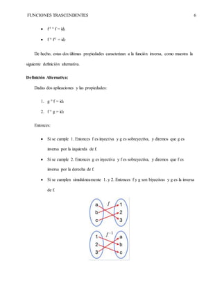 FUNCIONES TRASCENDENTES 6
 f-1 ° f = idI
 f ° f-1 = idJ
De hecho, estas dos últimas propiedades caracterizan a la función inversa, como muestra la
siguiente definición alternativa.
Definición Alternativa:
Dadas dos aplicaciones y las propiedades:
1. g ° f = idI
2. f ° g = idJ
Entonces:
 Si se cumple 1. Entonces f es inyectiva y g es sobreyectiva, y diremos que g es
inversa por la izquierda de f.
 Si se cumple 2. Entonces g es inyectiva y f es sobreyectiva, y diremos que f es
inversa por la derecha de f.
 Si se cumplen simultáneamente 1. y 2. Entonces f y g son biyectivas y g es la inversa
de f.
 