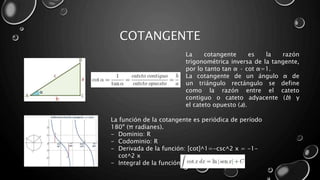 COTANGENTE
La cotangente es la razón
trigonométrica inversa de la tangente,
por lo tanto tan α · cot α=1.
La cotangente de un ángulo α de
un triángulo rectángulo se define
como la razón entre el cateto
contiguo o cateto adyacente (b) y
el cateto opuesto (a).
La función de la cotangente es periódica de período
180º (π radianes).
- Dominio: R
- Codominio: R
- Derivada de la función: [cot]^1=-csc^2 x = -1-
cot^2 x
- Integral de la función
 