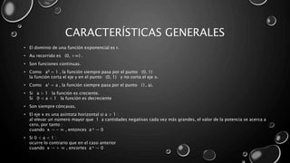 CARACTERÍSTICAS GENERALES
• El dominio de una función exponencial es r.
• Au recorrido es (0, +∞) .
• Son funciones continuas.
• Como a0 = 1 , la función siempre pasa por el punto (0, 1)
la función corta el eje y en el punto (0, 1) y no corta el eje x.
• Como a1 = a , la función siempre pasa por el punto (1, a).
• Si a > 1 la función es creciente.
Si 0 < a < 1 la función es decreciente
• Son siempre cóncavas.
• El eje x es una asíntota horizontal si a > 1 :
al elevar un número mayor que 1 a cantidades negativas cada vez más grandes, el valor de la potencia se acerca a
cero, por tanto :
cuando x → - ∞ , entonces a x → 0
• Si 0 < a < 1 :
ocurre lo contrario que en el caso anterior
cuando x → + ∞ , encortes a x → 0
 