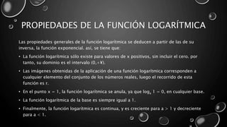 PROPIEDADES DE LA FUNCIÓN LOGARÍTMICA
Las propiedades generales de la función logarítmica se deducen a partir de las de su
inversa, la función exponencial. así, se tiene que:
• La función logarítmica sólo existe para valores de x positivos, sin incluir el cero. por
tanto, su dominio es el intervalo (0,+¥).
• Las imágenes obtenidas de la aplicación de una función logarítmica corresponden a
cualquier elemento del conjunto de los números reales, luego el recorrido de esta
función es r.
• En el punto x = 1, la función logarítmica se anula, ya que loga 1 = 0, en cualquier base.
• La función logarítmica de la base es siempre igual a 1.
• Finalmente, la función logarítmica es continua, y es creciente para a > 1 y decreciente
para a < 1.
 