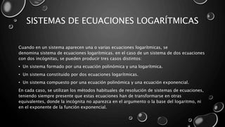 SISTEMAS DE ECUACIONES LOGARÍTMICAS
Cuando en un sistema aparecen una o varias ecuaciones logarítmicas, se
denomina sistema de ecuaciones logarítmicas. en el caso de un sistema de dos ecuaciones
con dos incógnitas, se pueden producir tres casos distintos:
• Un sistema formado por una ecuación polinómica y una logarítmica.
• Un sistema constituido por dos ecuaciones logarítmicas.
• Un sistema compuesto por una ecuación polinómica y una ecuación exponencial.
En cada caso, se utilizan los métodos habituales de resolución de sistemas de ecuaciones,
teniendo siempre presente que estas ecuaciones han de transformarse en otras
equivalentes, donde la incógnita no aparezca en el argumento o la base del logaritmo, ni
en el exponente de la función exponencial.
 