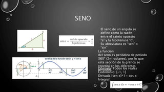 SENO
El seno de un angulo se
define como la razón
entre el cateto opuesto
“a” y la hipotenusa “c”.
Su abreviatura es “sen” o
“sin”
Dominio: Todos los reales
Codominio: [-1, 1]
Dirivada [sen x]^1= cos x
Integral:
La función
del seno es periódica de período
360º (2π radianes), por lo que
esta sección de la gráfica se
repetirá en los diferentes
períodos.
 