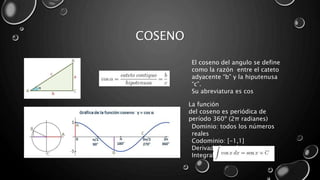COSENO
El coseno del angulo se define
como la razón entre el cateto
adyacente “b” y la hiputenusa
“c”.
Su abreviatura es cos
Dominio: todos los números
reales
Codominio: [-1,1]
Derivada:[cos x]^1=sen x
Integral:
La función
del coseno es periódica de
período 360º (2π radianes)
 