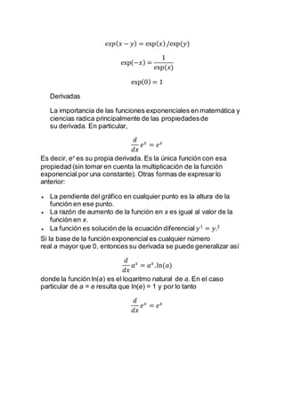 𝑒𝑥𝑝( 𝑥 − 𝑦) = exp( 𝑥)/exp⁡( 𝑦)
exp(−𝑥) =
1
exp⁡( 𝑥)
exp(0) = 1
Derivadas
La importancia de las funciones exponenciales en matemática y
ciencias radica principalmente de las propiedadesde
su derivada. En particular,
𝑑
𝑑𝑥
𝑒 𝑥
= 𝑒 𝑥
Es decir, ex
es su propia derivada. Es la única función con esa
propiedad (sin tomar en cuenta la multiplicación de la función
exponencial por una constante). Otras formas de expresar lo
anterior:
 La pendiente del gráfico en cualquier punto es la altura de la
función en ese punto.
 La razón de aumento de la función en x es igual al valor de la
función en x.
 La función es solución de la ecuación diferencial 𝑦1
= 𝑦.2
Si la base de la función exponencial es cualquier número
real a mayor que 0, entonces su derivada se puede generalizar así
𝑑
𝑑𝑥
𝑎 𝑥
= 𝑎 𝑥
.ln(𝑎)
donde la función ln(a) es el logaritmo natural de a. En el caso
particular de a = e resulta que ln(e) = 1 y por lo tanto
𝑑
𝑑𝑥
𝑒 𝑥
= 𝑒 𝑥
 