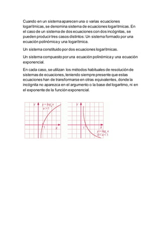 Cuando en un sistemaaparecen una o varias ecuaciones
logarítmicas,se denomina sistema de ecuaciones logarítmicas. En
el caso de un sistema de dos ecuaciones con dos incógnitas, se
pueden producirtres casos distintos: Un sistema formado por una
ecuación polinómicay una logarítmica.
Un sistema constituido por dos ecuaciones logarítmicas.
Un sistema compuesto poruna ecuación polinómicay una ecuación
exponencial.
En cada caso, se utilizan los métodos habituales de resoluciónde
sistemas de ecuaciones,teniendo siempre presente que estas
ecuaciones han de transformarse en otras equivalentes, donde la
incógnita no aparezca en el argumento o la base del logaritmo, ni en
el exponente de la función exponencial.
 