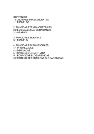 CONTENIDO
1.FUNCIONES TRASCENDENTES
1.1 EJEMPLOS
2. FUNCIONES TRIGONOMETRICAS
2.2 EQUIVALENCIAS DE RADIANES
2.3 GRAFICA
3. FUNCIONES INVERSAS
3.1 EJEMPLO
4. FUNCIONES EXPONENCIALES
4.1 PROPIEDADES
4.2 DERIVADAS
5. FUNCIONES LOGARITMICA
5.1 ECUACIONES LOGARITMICAS
5.2 SISTEMA DE ECUACIONES LOGARITMICAS
 