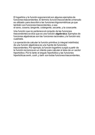 El logaritmo y la función exponencial son algunos ejemplos de
funciones trascendentes.El término funcióntrascendente amenudo
es utilizado para describira las funciones trigonométricas ya que
también son funciones trascendentes,o sea
el seno, coseno,tangente, cotangente, secante, y la cosecante.
Una función que no pertenece al conjunto de las funciones
trascendentes se dice que es una función algebraica.Ejemplos de
funciones algebraicas son las funciones racionales y la función raíz
cuadrada.
La operaciónde calcular la función primitiva (o integral indefinida)
de una función algebraica es una fuente de funciones
trascendentes.Por ejemplo,la función logaritmo surgió a partir de
la función recíprocaen un intento para calcular el área de un sector
hiperbólico.Por lo tanto el ángulo hiperbólico y las funciones
hiperbólicas senh, cosh, y tanh son todas funciones trascendentes.
 