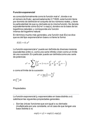 Función exponencial
es conocidaformalmente como la función real ex
, donde e es
el número de Euler, aproximadamente 2.71828.;esta función tiene
por dominio de definiciónel conjunto de los números reales, y tiene
la particularidad de que su derivada es la misma función. Se denota
equivalentemente como f(x)=ex
o exp(x), donde e es la base de los
logaritmos naturales y corresponde a la función
inversa del logaritmo natural.
En términos mucho más generales,una función real E(x) se dice
que es del tipo exponencial en base a si tiene la forma
𝐸( 𝑋) = 𝐾. 𝑎 𝑋
La función exponencial ex
puede ser definida de diversas maneras
equivalentes entre sí, como una serie infinita o bien como un límite
de una sucesión.En particular puede ser definidacomo una serie
de potencias
𝑒 𝑥
= ∑(
xn
n!
= 1 + x +
x2
2!
+
x3
3!
+
x4
4!
+ ⋯)
∞
𝑛=0
o como el límite de la sucesión:
𝑒 𝑥
= lim
n→∞
(1 +
x
n
)
n
x=∫
1
𝑡
𝑦
1
𝑑𝑡
Propiedades
La función exponencial (y exponenciales en base distinta a e)
satisfacenlas siguientes propiedades generales.
 Son las únicas funciones que son igual a su derivada
(multiplicada por una constante, en el caso de que tengan una
base distinta a e)
𝑒𝑥𝑝( 𝑥 + 𝑦) = exp( 𝑥). exp⁡( 𝑦)
 