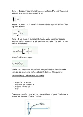 Con n = -1 requerimos una función cuya derivada sea 1/x, según la primera
parte del teorema fundamental del cálculo
Donde x es real y x > 0, podemos definir la función logaritmo natural de la
siguiente manera:
Con x > 0 por lo que el dominio de la función serían todos los números
positivos. La expresión Ln x se lee: logaritmo natural de x, de hecho es una
función diferenciable:
De aquí podemos decir que
En este caso si llamamos u argumento de ln, entonces su derivada será el
recíproco del argumento, multiplicada por la derivada del argumento.
Propiedades y Graficas del Logaritmo
1. ln(ax)=ln a + ln ê x ê
2. ln ê a/x ê =ln a - ln ê x ê
3. ln ê xn ê =n ln ê x ê
4. ln e =1
En estas propiedades, tanto a como x son positivas, ya que el dominio de la
función son todos los números positivos.
 