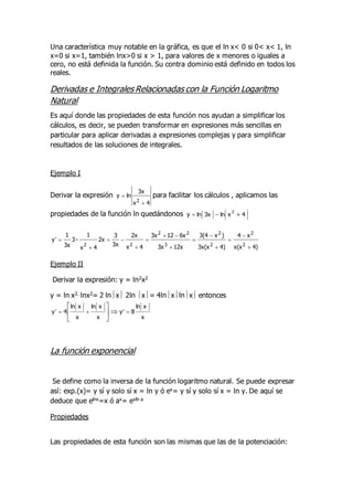 Una característica muy notable en la gráfica, es que el ln x< 0 si 0< x< 1, ln
x=0 si x=1, también lnx>0 si x > 1, para valores de x menores o iguales a
cero, no está definida la función. Su contra dominio está definido en todos los
reales.
Derivadas e Integrales Relacionadas con la Función Logaritmo
Natural
Es aquí donde las propiedades de esta función nos ayudan a simplificar los
cálculos, es decir, se pueden transformar en expresiones más sencillas en
particular para aplicar derivadas a expresiones complejas y para simplificar
resultados de las soluciones de integrales.
Ejemplo I
Derivar la expresión
4
x
3x
ln
y
2

 para facilitar los cálculos , aplicamos las
propiedades de la función ln quedándonos 4
x
ln
3x
ln
y
2



4)
x(x
x
4
4)
3x(x
)
x
3(4
12x
3x
6x
12
3x
4
x
2x
3x
3
2x
4
x
1
-
3
3x
1
y
2
2
2
2
3
2
2
2
2
















Ejemplo II
Derivar la expresión: y = ln2x2
y = ln x2. lnx2= 2 lnx 2ln x= 4lnxlnx entonces
x
x
ln
8
y
x
x
ln
x
x
ln
4
y 



 






La función exponencial
Se define como la inversa de la función logaritmo natural. Se puede expresar
así: exp.(x)= y sí y solo sí x = ln y ó ex= y sí y solo sí x = ln y. De aquí se
deduce que elnx=x ó ax= exln a
Propiedades
Las propiedades de esta función son las mismas que las de la potenciación:
 