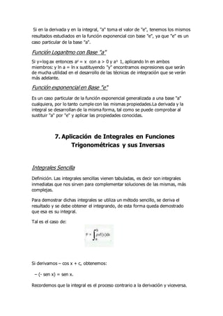 Si en la derivada y en la integral, "a" toma el valor de "e", tenemos los mismos
resultados estudiados en la función exponencial con base "e", ya que "e" es un
caso particular de la base "a".
Función Logaritmo con Base "a"
Si y=log ax entonces ay = x con a > 0 y a¹ 1, aplicando ln en ambos
miembros: y ln a = ln x sustituyendo "y" encontramos expresiones que serán
de mucha utilidad en el desarrollo de las técnicas de integración que se verán
más adelante.
Función exponencial en Base "e"
Es un caso particular de la función exponencial generalizada a una base "a"
cualquiera, por lo tanto cumple con las mismas propiedades.La derivada y la
integral se desarrollan de la misma forma, tal como se puede comprobar al
sustituir "a" por "e" y aplicar las propiedades conocidas.
7. Aplicación de Integrales en Funciones
Trigonométricas y sus Inversas
Integrales Sencilla
Definición. Las integrales sencillas vienen tabuladas, es decir son integrales
inmediatas que nos sirven para complementar soluciones de las mismas, más
complejas.
Para demostrar dichas integrales se utiliza un método sencillo, se deriva el
resultado y se debe obtener el integrando, de esta forma queda demostrado
que esa es su integral.
Tal es el caso de:
Si derivamos – cos x + c, obtenemos:
– (- sen x) = sen x.
Recordemos que la integral es el proceso contrario a la derivación y viceversa.
 