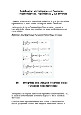 9. Aplicación de Integrales en Funciones
Trigonométricas, Hiperbólicas y sus Inversas
A partir de las derivadas de las funciones hiperbólicas, al igual que las funciones
trigonométricas, se puede obtener las integrales de cada una de ellas.
La integración de dichas funciones hiperbólicas se realizan igual que la
integración de las mismas trigonométricas. Las siguientes identidades son de
mucha utilidad.
Aplicación de Integrales de Funciones Hiperbólicas Inversas
10. Integrales que Incluyen Potencias de las
Funciones Trigonométricas
Por lo general las integrales de funciones trigonométricas con exponente 1 ó 2,
se resuelven en forma directa o mediante la aplicación de las respectivas
identidades.
Cuando se tienen exponentes mayores a los citados, se han desarrollado
técnicas que permiten convertir estas integrales, en otras más sencillas. A
 