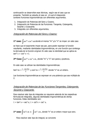 continuación se desarrollan esas técnicas, según sea el caso que se
presente. También se estudia el caso en el cual el integrando
contiene funciones trigonométricas con diferentes argumentos.
1. Integración de Potencias del Seno y Coseno.
2. Integración de Potencias de las Funciones: Tangente, Cotangente,
Secante y Cosecante.
3. Integrales con diferentes argumentos.
Integración de Potencias del Seno y Coseno:
1er caso:
 xdx
cos
x
sen n
m
donde al menos “m” y/o “n” es impar: en este caso
se hace que el exponente impar sea par, para poder expresar la función
resultante, mediante identidades trigonométricas, en una función que contenga
la derivada de la función original. En este caso la identidad que se aplica es
sen2 x + cos2 x =1.
2do Caso:
 dx
x
cos
.
x
sen n
m
, donde “m” y “n” son pares y positivos.
En este caso se utilizan las identidades trigonométricas:
Sen2 nx =
2
nx
2
cos
1 
y cos2 nx =
2
nx
2
cos
1 
donde “n” es un entero.
Las funciones trigonométricas se expresan en una potencia que sea múltiplo de
2.
Integración de Potencias de las Funciones Tangentes, Cotangente,
Secante y Cosecante.
Para resolver este tipo de integrales se requieren además de las respectivas
fórmulas de integrales, algunas identidades trigonométricas de dichas
funciones. Estas identidades son:
1 + tan2 x = sec2 x; 1 + cot2 x = csc2 x.
1er caso:
 dx
x
tann
o
 dx
x
cotn
, donde “n” es un entero mayor que cero.
Para resolver este tipo de integral, se convierte
 