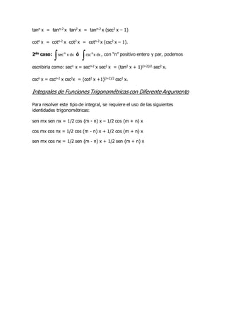tann x = tann-2 x tan2 x = tann-2 x (sec2 x – 1)
cotn x = cotn-2 x cot2 x = cotn-2 x (csc2 x – 1).
2do caso:
 dx
x
secn
ó
 dx
x
cscn
, con “n” positivo entero y par, podemos
escribirla como: secn x = secn-2 x sec2 x = (tan2 x + 1)(n-2)/2. sec2 x.
cscn x = cscn-2 x csc2x = (cot2 x +1)(n-2)/2 csc2 x.
Integrales de Funciones Trigonométricas con Diferente Argumento
Para resolver este tipo de integral, se requiere el uso de las siguientes
identidades trigonométricas:
sen mx sen nx = 1/2 cos (m - n) x – 1/2 cos (m + n) x
cos mx cos nx = 1/2 cos (m - n) x + 1/2 cos (m + n) x
sen mx cos nx = 1/2 sen (m - n) x + 1/2 sen (m + n) x
 