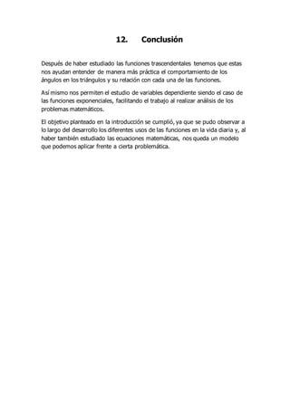 12. Conclusión
Después de haber estudiado las funciones trascendentales tenemos que estas
nos ayudan entender de manera más práctica el comportamiento de los
ángulos en los triángulos y su relación con cada una de las funciones.
Así mismo nos permiten el estudio de variables dependiente siendo el caso de
las funciones exponenciales, facilitando el trabajo al realizar análisis de los
problemas matemáticos.
El objetivo planteado en la introducción se cumplió, ya que se pudo observar a
lo largo del desarrollo los diferentes usos de las funciones en la vida diaria y, al
haber también estudiado las ecuaciones matemáticas, nos queda un modelo
que podemos aplicar frente a cierta problemática.
 