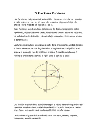 3. Funciones Circulares
Las funciones trigonométricas tam bién llamadas circulares, asocian
a cada número real, x, el valor de la razón trigonométrica del
ángulo cuya medida en radianes es x.
Estas funciones son el resultado del cociente de dos números (cateto sobre
hipotenusa, hipotenusa sobre cateto, cateto sobre cateto). Esto hace necesario,
para el dominio de definición, restringir el eje en aquellos números que anulen
el denominador.
Las funciones circulares se originan a partir de la circunferencia unidad de radio
1. Como recuerdas para un ángulo dado α el segmento azul del gráfico es el
sen α y el segmento rojo del gráfico es el cos α. A medida que el punto P
recorre la circunferencia cambia α y por tanto el sen α y el cos α
Una función trigonométrica es importante por el hecho de tener un patrón y ser
repetitiva, esto le da la capacidad al que la utiliza de poder interpretar ciertos
actos físicos que requieren de cierta repetitividad para funcionar.
Las funciones trigonométricas más utilizadas son: seno, coseno, tangente,
cotangente, secante, cosecante.
 