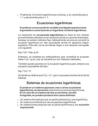 10
 Finalmente, la función logarítmicaes continua, y es creciente para a
> 1 y decreciente para a < 1.
Ecuaciones logarítmicas
Cuando en una ecuaciónla variable o incógnita aparececomo
argumento o como base de un logaritmo,se llama logarítmica.
La resolución de ecuaciones logarítmicas se basa en los mismos
procedimientos utilizados enla resoluciónde las ecuaciones habituales.
Aunque no existen métodos fijos,habitualmente se procura convertir la
ecuación logarítmica en otra equivalente donde no aparezca ningún
logaritmo. Para ello, se ha de intentar llegar a una situación semejante
a la siguiente:
loga f (x) = loga g (x)
Entonces, se emplean los antilogaritmos para simplificar la ecuación
hasta f (x) = g (x), que se resuelve por los métodos habituales.
También puede operarse en la ecuación logarítmica para obtener una
ecuación equivalente del tipo:
loga f (x) = m
de donde se obtiene que f (x) = am
, que sí se puede resolverde la forma
habitual.
Sistemas de ecuaciones logarítmicas
Cuando en un sistema aparecen una o varias ecuaciones
logarítmicas,se denomina sistemade ecuaciones logarítmicas.
En el caso de un sistema de dos ecuaciones con dos
incógnitas,se puedenproducirtres casos distintos:
 Un sistema formado poruna ecuación polinómicay una logarítmica.
 Un sistema constituido por dos ecuaciones logarítmicas.
 Un sistema compuesto poruna ecuación polinómicay una ecuación
exponencial.
 