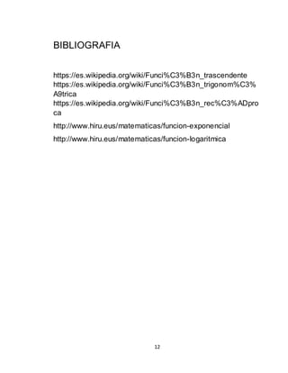 12
BIBLIOGRAFIA
https://es.wikipedia.org/wiki/Funci%C3%B3n_trascendente
https://es.wikipedia.org/wiki/Funci%C3%B3n_trigonom%C3%
A9trica
https://es.wikipedia.org/wiki/Funci%C3%B3n_rec%C3%ADpro
ca
http://www.hiru.eus/matematicas/funcion-exponencial
http://www.hiru.eus/matematicas/funcion-logaritmica
 