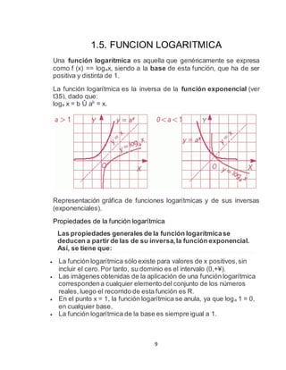 9
1.5. FUNCION LOGARITMICA
Una función logarítmica es aquella que genéricamente se expresa
como f (x) == logax, siendo a la base de esta función, que ha de ser
positiva y distinta de 1.
La función logarítmica es la inversa de la función exponencial (ver
t35), dado que:
loga x = b Û ab
= x.
Representación gráfica de funciones logarítmicas y de sus inversas
(exponenciales).
Propiedades de la función logarítmica
Las propiedades generales de la función logarítmicase
deducen a partir de las de su inversa,la función exponencial.
Así, se tiene que:
 La función logarítmica sólo existe para valores de x positivos,sin
incluir el cero.Por tanto, su dominio es el intervalo (0,+¥).
 Las imágenes obtenidas de la aplicación de una función logarítmica
correspondena cualquier elemento del conjunto de los números
reales, luego el recorrido de esta función es R.
 En el punto x = 1, la función logarítmica se anula, ya que loga 1 = 0,
en cualquier base.
 La función logarítmica de la base es siempre igual a 1.
 