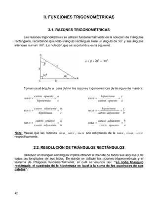 42
II. FUNCIONES TRIGONOMÉTRICAS
2.1. RAZONES TRIGONOMÉTRICAS
Las razones trigonométricas se utilizan fundamentalmente en la solución de triángulos
rectángulos, recordando que todo triángulo rectángulo tiene un ángulo de 0
90 y sus ángulos
interiores suman 0
180 . La notación que se acostumbra es la siguiente.
Tomamos el ángulo α para definir las razones trigonométricas de la siguiente manera:
c
a
hipotenusa
opuestocateto
sen ==α
a
c
opuestocateto
hipotenusa
==αcsc
c
b
hipotenusa
adyacentecateto
==αcos sec
hipotenusa c
cateto adyacente b
α = =
b
a
adyacentecateto
opuestocateto
==αtan
a
b
opuestocateto
adyacentecateto
==αcot
Nota: Véase que las razones αcot , αsec , αcsc son recíprocas de la αtan , αcos , αsen
respectivamente.
2.2. RESOLUCIÓN DE TRIÁNGULOS RECTÁNGULOS
Resolver un triángulo rectángulo implica obtener la medida de todos sus ángulos y de
todas las longitudes de sus lados. En donde se utilizan las razones trigonométricas y el
teorema de Pitágoras fundamentalmente, el cuál se enuncia así: “en todo triángulo
rectángulo, el cuadrado de la hipotenusa es igual a la suma de los cuadrados de sus
catetos”.
00
18090 =++ βα
 
