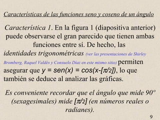 Características de las funciones seno y coseno de un ángulo Característica 1 . En la figura 1 (diapositiva anterior) puede observarse el gran parecido que tienen ambas funciones entre sí. De hecho, las  identidades trigonométricas   (ver las presentaciones de Shirley Bromberg, Raquel Valdés y Consuelo Díaz en este mismo sitio)  permiten asegurar que  y = sen(x) = cos(x-[  / 2 ]) , lo que también se deduce al analizar las gráficas. Es conveniente recordar que el ángulo que mide 90 º (sexagesimales) mide  [  / 2 ]  (en números reales o radianes). 