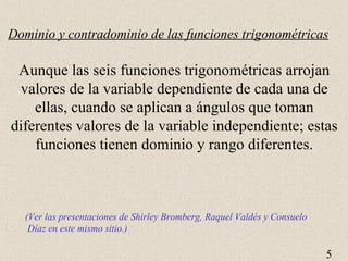 Dominio y contradominio de las funciones trigonométricas Aunque las seis funciones trigonométricas arrojan valores de la variable dependiente de cada una de ellas, cuando se aplican a ángulos que toman diferentes valores de la variable independiente; estas funciones tienen dominio y rango diferentes. (Ver las presentaciones de Shirley Bromberg, Raquel Valdés y Consuelo Díaz en este mismo sitio.) 