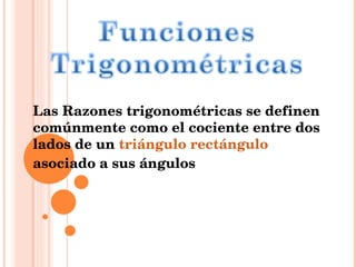 Las Razones trigonométricas se definen comúnmente como el cociente entre dos lados de un  triángulo rectángulo  asociado a sus ángulos 