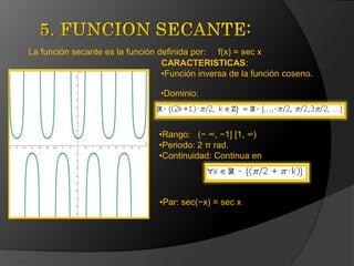 La función secante es la función definida por: f(x) = sec x
CARACTERISTICAS:
•Función inversa de la función coseno.
•Dominio:

•Rango: (− ∞, −1] [1, ∞)
•Periodo: 2 π rad.
•Continuidad: Continua en

•Par: sec(−x) = sec x

 