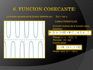 La función secante es la función definida por:

f(x) = csc x
CARACTERISTICAS:

•Función inversa de la función seno.
•Dominio:
•Rango: (− ∞, −1] [1, ∞)
•Período: 2π rad
•Continuidad:
•Impar: csc(−x) = −csc x

 
