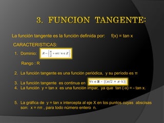 La función tangente es la función definida por:

f(x) = tan x

CARACTERISTICAS:
1. Dominio:
Rango : R
2. La función tangente es una función periódica, y su período es π
3. La función tangente es continua en
4. La función y = tan x es una función impar, ya que tan (-x) = - tan x.

5. La gráfica de y = tan x intercepta al eje X en los puntos cuyas abscisas
son: x = nπ , para todo número entero n.

 