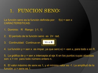 FUNCION SENO:La función seno es la función definida por:     f(x) = sen xCARACTERISTICAS:1.  Dominio:   R   Rango:  [-1, 1] El período de la función seno  es  2π  rad.Continuidad:  Continua en   4.  La función y = sen x  es impar, ya que sen(-x) = -sen x, para todo x en R.  5.  La gráfica de y = sen x intercepta al eje X en los puntos cuyas abscisas               son: x = nπ  para todo número entero n.  6.  El valor máximo de senx es 1, y el mínimo valor es -1. La amplitud de la función  y = senx es 1. 