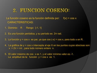 2.  FUNCION COSENO:La función coseno es la función definida por:     f(x) = cos xCARACTERISTICAS:1.  Dominio:    R      Rango:  [-1, 1] 2.  Es una función periódica, y su período es  2π rad.  3.  La función y = cos x  es par, ya que cos (-x) = cos x, para todo x en R.  La gráfica de y = cos x intercepta al eje X en los puntos cuyas abscisas son:      x  = 2π + nπ , para todo número entero  n.  El valor máximo de cos  x es 1, y el valor mínimo valor es -1.      La  amplitud de la   función  y = cos x  es  1. 