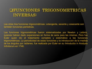 FUNCIONES  TRIGONOMETRICAS   INVERSAS:Las otras tres funciones trigonométricas: cotangente, secante y cosecante son también funciones periódicas. Las funciones trigonométricas fueron sistematizadas por Newton y Leibniz, quienes habían dado expansiones en forma de serie para las mismas. Pero fue Euler quien dio el tratamiento completo y sistemático a las funciones trigonométricas. La periodicidad de estas funciones y la introducción de la medida de los ángulos por radianes, fue realizada por Euler en su Introductio in Analysis Infinitorum en 1748. 