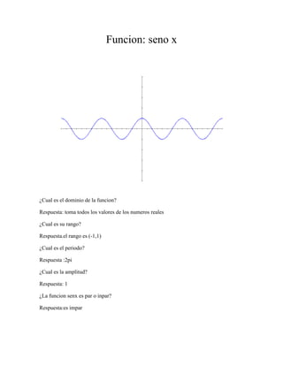 Funcion: seno x<br />¿Cual es el dominio de la funcion?<br />Respuesta: toma todos los valores de los numeros reales<br />¿Cual es su rango?<br />Respuesta.el rango es (-1,1)<br />¿Cual es el periodo?<br />Respuesta :2pi<br />¿Cual es la amplitud?<br />Respuesta: 1<br />¿La funcion senx es par o inpar? <br />Respuesta:es impar<br /> <br />Funcion: coseno x<br />¿Cuál es el dominio?<br />Respuesta: todos  los valore de los números reales<br />¿Cuál es el rango?<br />Repuesta: es de – (1,1)<br />¿Cuál es el periodo?<br />Respuesta: 2pi<br />¿Cuál es la amplitud?<br />Respuesta: 1<br />¿La función coseno es  par o impar?<br />Respuesta: es impar<br />Función: tangente x<br />¿Cuál es la conclusión del dominio?<br />Respuesta: su dominio es todos los reales-(múltiplos impares pi/2)<br />¿En que intervalo la función tan tiene 3 asíntotas?<br />Respuesta: tiene 6 asíntotas<br />¿Cuál es el rango?<br />Respuesta: todos los reales<br />¿Tiene máximos o mínimos?<br />Respuesta: no  tiene máximos y mínimos la función tangente<br />¿Cuál es el periodo?<br />Respuesta: pi<br />¿Donde la función es simétrica con respecto al eje x como podías demostrarlo en la grafica?<br />Respuesta: no aparece la grafica lo cual quiere decir que no es simétrica.<br />4) 2*senx<br /> 1*cscx<br />Las diferencias es que  la función seno pasa por el punto cero lo que no hace la función cosecante también podemos ver que  las dos graficas son decrecientes <br />5) y=senx<br />b)  y= (senx)+2<br />c) y= (senx)-3<br />d) y= (senx)+3<br />¿Cuál es el periodo y la amplitud de las funciones de arriba?<br />Respuesta: el periodo es de (-1,1) y la amplitud es de (1,-1) la función cambia su valor y su posición las funciones (senx)+2 y (senx)+3  se ubica en el primero y segundo cuadrante del plano. <br />Lo que no ocurre en la función (senx)-3que se ubica en el tercer y cuarto cuadrante del plano y cuando se le da una fracción en decimal la grafica da los valores en decimales.<br />6) y=cosx<br />b) y= (cosx)+0.5<br />c) y= (cosx)-0.25<br />¿Qué puedes concluir?<br />Respuesta: Se puede concluir que los decimales no alteran tanto la grafica lo cual si pasa con los entero los cuales hacen notar la alteración de la grafica bastante<br />a) y=senx<br />b) Y=senx+pi/6<br />c) y= senx y senx+pi/6<br />d)y= senx-pi/3<br />e)y= senx y senx-pi/3<br />f)y=senx+pi/2<br />g) Senx y Senx+pi/2<br />h) El periodo y la amplitud aumentan <br />8) y=cos (2x)<br />b) cos(2x) y –cos(x/2)<br />c) cos (2x) y cos83x)<br />                                                     <br />La curva es diferente debido a los valores los cuales son enteros  Dan diferentes <br />9) ¿cuál es tu edad en días?<br />Respuesta: 5479<br />¿Cuáles son tus niveles de energía biorritmicos?<br />Respuesta: físico= -0.55<br />Emocional: 0.04<br />Intelectual: 0.97<br />¿Cuál es el índice del día?<br />Respuesta: 1.56 es un buen día hoy <br />¿Crees en esto? pero no creo porque simplemente si aunó le sucede alguna cosa  que no le agrade puede variar estos resultados.<br />10) Cotangente:<br />Dominio: todos los números reales-(múltiplos de pi)<br />Rango: todos los números reales <br />Cosecante:<br />Dominio: todos los números reales<br />Rango: (-infinitivo -1) u (infinitivo+1)<br />Secante:<br />Dominio: todos los reales- (múltiplos impares pi/2)<br />Rango:-1infinitivo-1) u (infinitivo+1)<br />11) APLICACIONES PARA LAS FUNCIONES TRIGONOMETRICAS <br />Las funciones trigonométricas son útiles para estudiar un movimiento vibratorio u oscilante, como puede ser <br />El de una partícula de una cuerda de guitarra en vibración, o un resorte que se ha comprimido o estirado, para <br />Luego soltarlo y dejarlo oscilante de un lado a otro. El tipo fundamental de desplazamiento de partículas en <br />Esos ejemplos se llaman movimiento armónico. <br />Movimiento armónico simple, movimiento rectilíneo con aceleración variable producido por las fuerzas que <br />Se originan cuando un cuerpo se separa de su posición de equilibrio. <br />Un cuerpo oscila cuando se mueve periódicamente respecto a su posición de equilibrio. El  movimiento<br />Armónico simple es el más importante de los movimientos oscilatorios, pues constituye una buena <br />Aproximación a muchas de las oscilaciones que se dan en la naturaleza y es muy sencillo de describir <br />Matemáticamente. Se llama armónico porque la ecuación que lo define es función del seno o del coseno.<br /> La posición de objeto (barcos, aviones, islas, ....antes del GPS)Con el ángulo de elección o declive y la altura se puede obtener la distancia.2. La altura de un objeto Con el ángulo de elección y distancia al objeto se puede obtener la altura.3. La acústica y otros temas relacionados con el sonido.Las ondas sonoras pueden expresarse como una combinación de funciones trigonométricas, generalmente senos o cosenos (descomposición de frecuencias) y a cada nota musical le<br />Corresponde una combinación única. <br />