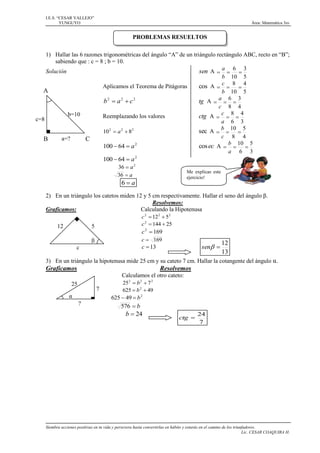 I.E.S. “CESAR VALLEJO”
YUNGUYO

Área: Matemática 3ro

PROBLEMAS RESUELTOS
1) Hallar las 6 razones trigonométricas del ángulo “A” de un triángulo rectángulo ABC, recto en “B”;
sabiendo que : c = 8 ; b = 10.
Solución
sen A  a  6  3
b 10 5
Aplicamos el Teorema de Pitágoras
cos A  c  8  4
A
b 10 5
a 6 3
2
2
2
b  a c
tg A   
c 8 4
b=10
Reemplazando los valores
ctg A  c  8  4
c=8
a 6 3
b 10 5
2
2
2
sec A   
10  a  8
c 8 4
a=?
B
C
2
cos ec A  b  10  5
100  64  a
a 6 3
100  64  a 2
36  a 2
Me explicas este
ejercicio!

36  a

6a

2) En un triángulo los catetos miden 12 y 5 cm respectivamente. Hallar el seno del ángulo β.
Resolvemos:
Graficamos:
Calculando la Hipotenusa
5
β

12

c 2  12 2  5 2
c 2  144  25

c  169

c 2  169

sen 

c  13

c

12
13

3) En un triángulo la hipotenusa mide 25 cm y su cateto 7 cm. Hallar la cotangente del ángulo α.

Graficamos

Resolvemos
Calculamos el otro cateto:

25

7

α
?

25 2  b 2  7 2
625  b 2  49
625  49  b 2

576  b

b  24

ctg 

24
7

Siembra acciones positivas en tu vida y persevera hasta convertirlas en hábito y estarás en el camino de los triunfadores.
Lic. CESAR COAQUIRA H.

 