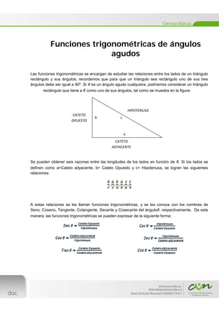  

Funciones trigonométricas de ángulos
agudos
Las funciones trigonométricas se encargan de estudiar las relaciones entre los lados de un triángulo
rectángulo y sus ángulos, recordemos que para que un triángulo sea rectángulo uno de sus tres
ángulos debe ser igual a 90º. Si es un ángulo agudo cualquiera, podríamos considerar un triángulo
rectángulo que tiene a

como uno de sus ángulos, tal como se muestra en la figura:

HIPOTENUSA 
CATETO 
OPUESTO 

b 

c 

a 
CATETO 
ADYACENTE 

Se pueden obtener seis razones entre las longitudes de los lados en función de

. Si los lados se

definen como a=Cateto adyacente, b= Cateto Opuesto y c= Hipotenusa, se logran las siguientes
relaciones:

A estas relaciones se les llaman funciones trigonométricas, y se les conoce con los nombres de
Seno, Coseno, Tangente, Cotangente, Secante y Cosecante del ángulo , respectivamente. De esta
manera, las funciones trigonométricas se pueden expresar de la siguiente forma:

[Escribir texto] 
 

 