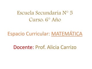 Escuela Secundaria N° 5
Curso: 6° Año
Espacio Curricular: MATEMÁTICA
Docente: Prof. Alicia Carrizo
 