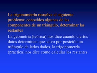 La trigonometría resuelve el siguiente 
problema: conocidos algunas de las 
componentes de un triángulo, determinar las 
restantes 
La geometría (teórica) nos dice cuándo ciertos 
datos determinan que salvo por posición un 
triángulo de lados dados, la trigonometría 
(práctica) nos dice cómo calcular los restantes. 
 