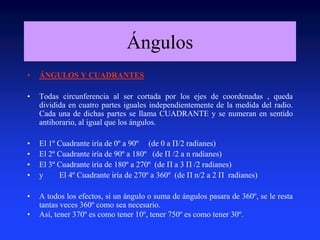 Ángulos 
• ÁNGULOS Y CUADRANTES 
• Todas circunferencia al ser cortada por los ejes de coordenadas , queda 
dividida en cuatro partes iguales independientemente de la medida del radio. 
Cada una de dichas partes se llama CUADRANTE y se numeran en sentido 
antihorario, al igual que los ángulos. 
• El 1º Cuadrante iría de 0º a 90º (de 0 a Π/2 radianes) 
• El 2º Cuadrante iría de 90º a 180º (de Π /2 a n radianes) 
• El 3º Cuadrante iría de 180º a 270º (de Π a 3 Π /2 radianes) 
• y El 4º Cuadrante iría de 270º a 360º (de Π n/2 a 2 Π radianes) 
• A todos los efectos, si un ángulo o suma de ángulos pasara de 360º, se le resta 
tantas veces 360º como sea necesario. 
• Así, tener 370º es como tener 10º, tener 750º es como tener 30º. 
 