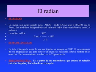 El radian 
• EL RADIAN 
• Un radian será aquel ángulo cuyo ARCO mide IGUAL que el RADIO que lo 
forma. Esa medida es independiente del valor del radio. Una circunferencia tiene 2.n 
radianes. 
• Un radian valdrá : 360º 
• Π rad = ------ = 180º 
• 2. Π 
• SUMA DE ÁNGULOS 
• En todo triángulo la suma de sus tres ángulos es siempre de 180º. El inconveniente 
de esta propiedad es que para conocer un ángulo es necesario saber la medida de los 
otros dos. Ese inconveniente se salva con la Trigonometría. 
• TRIGONOMETRÍA.- Es la parte de las matemáticas que estudia la relación 
entre los ángulos y los lados de un triángulo. 
 