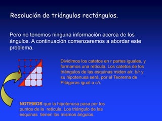 Resolución de triángulos rectángulos. 
Pero no tenemos ninguna información acerca de los 
ángulos. A continuación comenzaremos a abordar este 
problema. 
Dividimos los catetos en r partes iguales, y 
formamos una retícula. Los catetos de los 
triángulos de las esquinas miden a/r, b/r y 
su hipotenusa será, por el Teorema de 
Pitágoras igual a c/r. 
NOTEMOS que la hipotenusa pasa por los 
puntos de la retícula. Los triángulo de las 
esquinas tienen los mismos ángulos. 
 