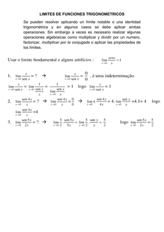 LIMITES DE FUNCIONES TRIGONOMETRICOS

Se pueden resolver aplicando un límite notable o una identidad
trigonométrica y en algunos casos se debe aplicar ambas
operaciones. Sin embargo a veces es necesario realizar algunas
operaciones algebraicas como multiplicar y dividir por un numero,
factorizar, multiplicar por la conjugada o aplicar las propiedades de
los límites.
 