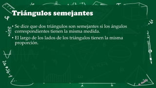 Triángulos semejantes
• Se dice que dos triángulos son semejantes si los ángulos
correspondientes tienen la misma medida.
• El largo de los lados de los triángulos tienen la misma
proporción.
 