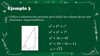 Ejemplo 3
• Utiliza a información provista para hallar los valores de las seis
funciones trigonométricas.
𝑎² + 𝑏² = 𝑐²
𝑎² + 6² = 7²
𝑎² + 36 = 49
𝑎² = 49 − 36 = 13
𝑎 = 13
 
